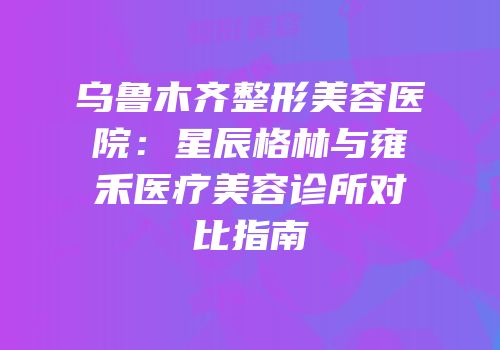 乌鲁木齐整形美容医院：星辰格林与雍禾医疗美容诊所对比指南