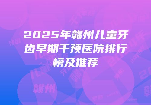 2025年赣州儿童牙齿早期干预医院排行榜及推荐