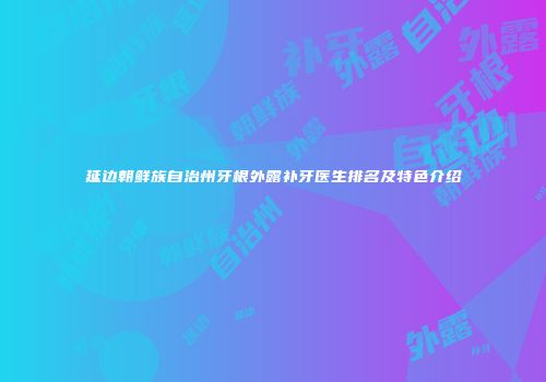 延边朝鲜族自治州牙根外露补牙医生排名及特色介绍