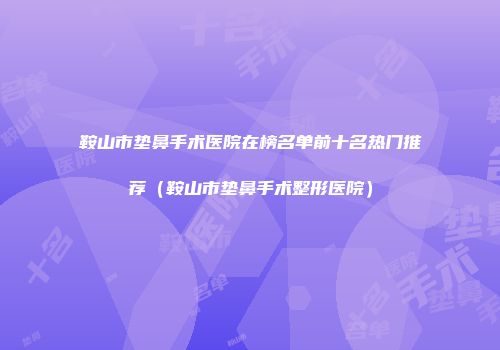 鞍山市垫鼻手术医院在榜名单前十名热门推荐（鞍山市垫鼻手术整形医院）