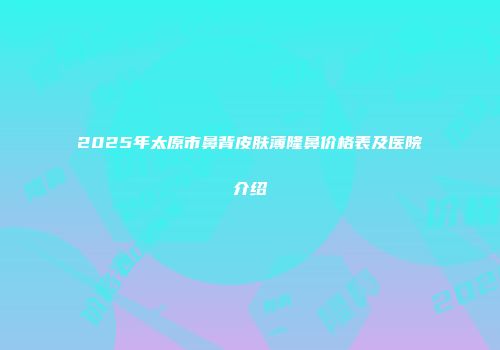 2025年太原市鼻背皮肤薄隆鼻价格表及医院介绍