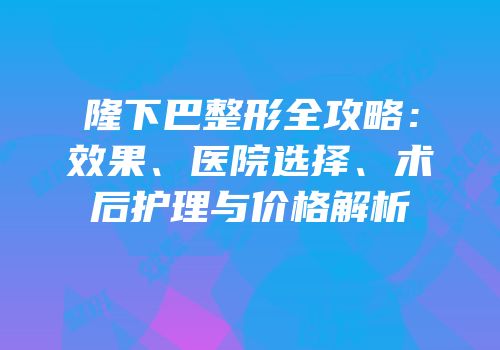 隆下巴整形全攻略：效果、医院选择、术后护理与价格解析