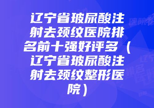 辽宁省玻尿酸注射去颈纹医院排名前十强好评多（辽宁省玻尿酸注射去颈纹整形医院）