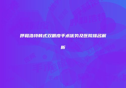 呼和浩特韩式双眼皮手术优势及医院排名解析