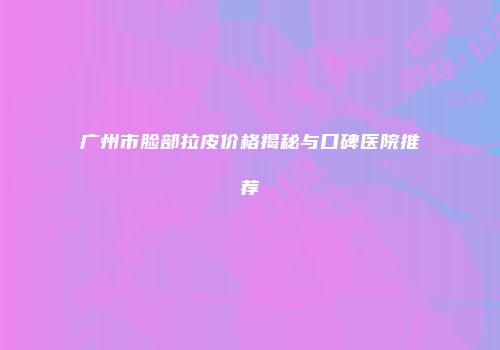 广州市脸部拉皮价格揭秘与口碑医院推荐