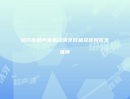 绍兴市超声波振动洗牙价格及医院医生推荐