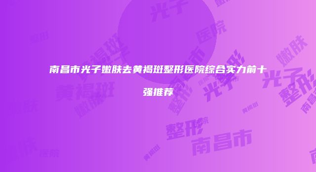南昌市光子嫩肤去黄褐斑整形医院综合实力前十强推荐