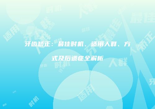 牙齿矫正：最佳时机、适用人群、方式及后遗症全解析