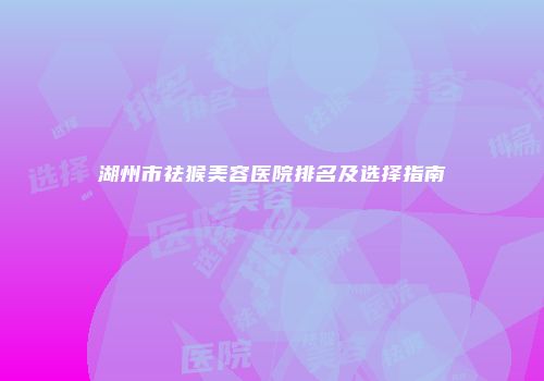 湖州市祛猴美容医院排名及选择指南