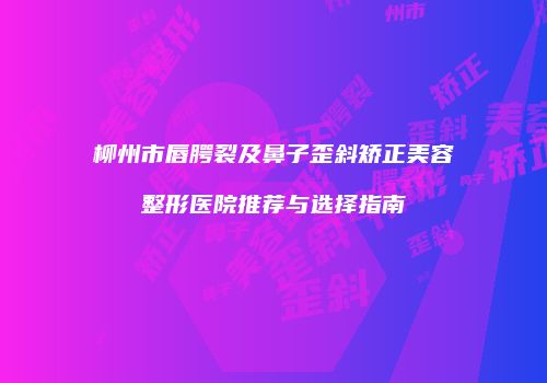 柳州市唇腭裂及鼻子歪斜矫正美容整形医院推荐与选择指南