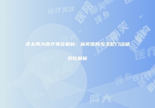萍乡两大医疗美容机构：丽芙医院与王妃门诊部对比解析