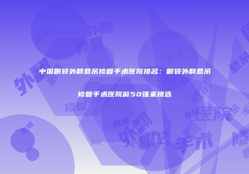 中国眼袋外翻悬吊修复手术医院排名：眼袋外翻悬吊修复手术医院前50强来挑选