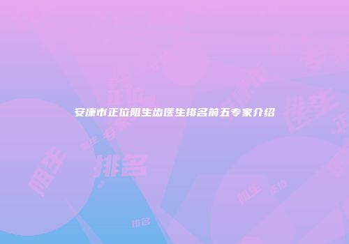 安康市正位阻生齿医生排名前五专家介绍