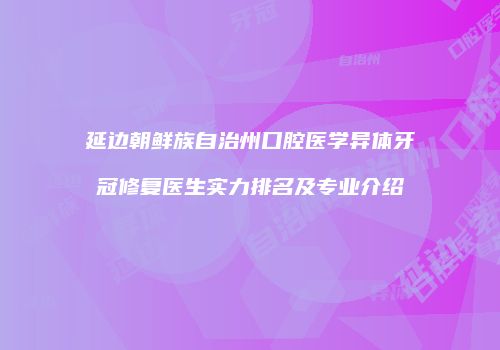 延边朝鲜族自治州口腔医学异体牙冠修复医生实力排名及专业介绍