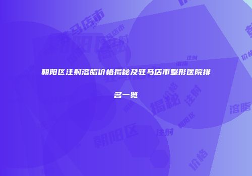 朝阳区注射溶脂价格揭秘及驻马店市整形医院排名一览