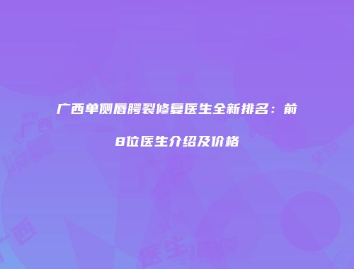 广西单侧唇腭裂修复医生全新排名：前8位医生介绍及价格