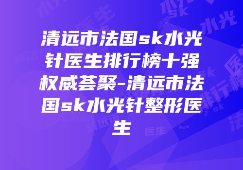 清远市法国sk水光针医生排行榜十强权威荟聚-清远市法国sk水光针整形医生