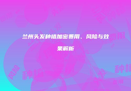 兰州头发种植加密费用、风险与效果解析