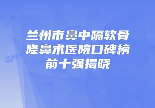 兰州市鼻中隔软骨隆鼻术医院口碑榜前十强揭晓