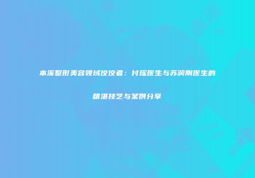 本溪整形美容领域佼佼者：付瑶医生与苏润刚医生的精湛技艺与案例分享