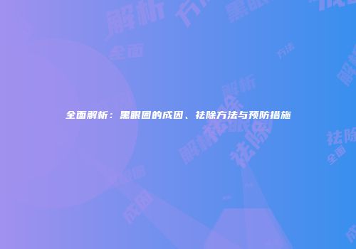 全面解析：黑眼圈的成因、祛除方法与预防措施