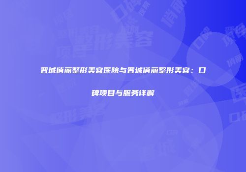 晋城俏丽整形美容医院与晋城俏丽整形美容：口碑项目与服务详解