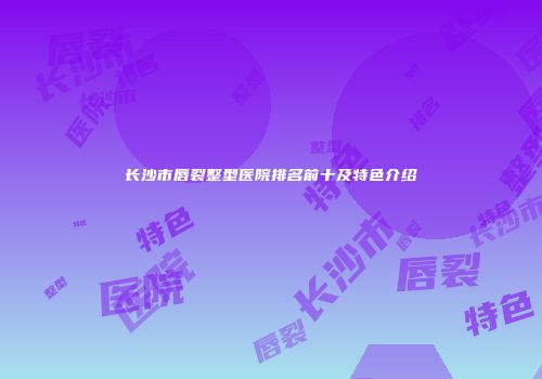长沙市唇裂整型医院排名前十及特色介绍