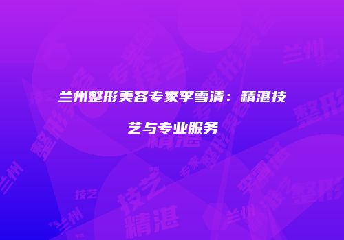 兰州整形美容专家李雪清：精湛技艺与专业服务