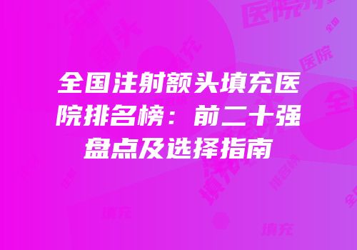 全国注射额头填充医院排名榜：前二十强盘点及选择指南