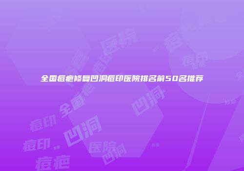 全国痘疤修复凹洞痘印医院排名前50名推荐