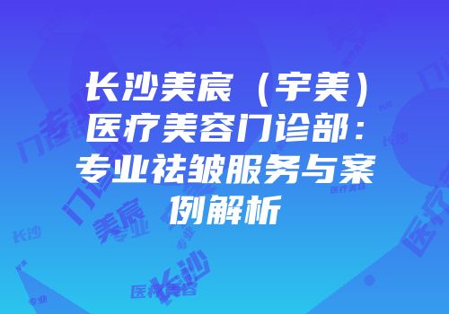 长沙美宸（宇美）医疗美容门诊部：专业祛皱服务与案例解析