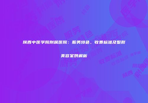 陕西中医学院附属医院：服务特色、收费标准及整形美容案例解析
