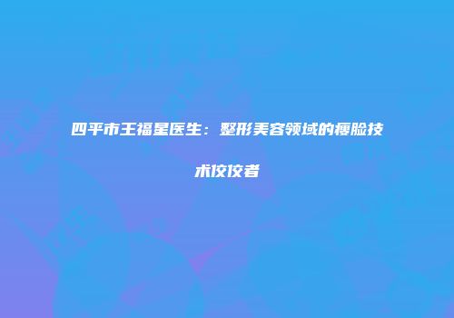 四平市王福星医生：整形美容领域的瘦脸技术佼佼者