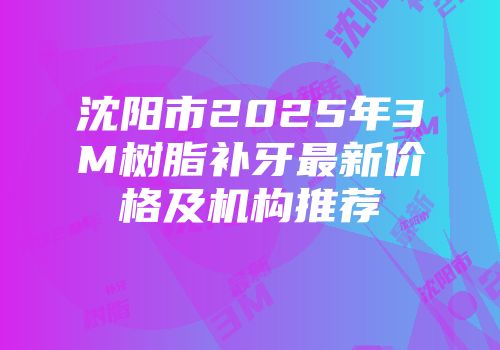 沈阳市2025年3M树脂补牙最新价格及机构推荐