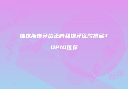 佳木斯市牙齿正畸和拨牙医院排名TOP10推荐