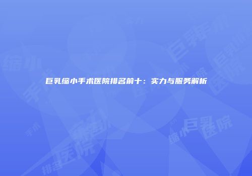 巨乳缩小手术医院排名前十：实力与服务解析