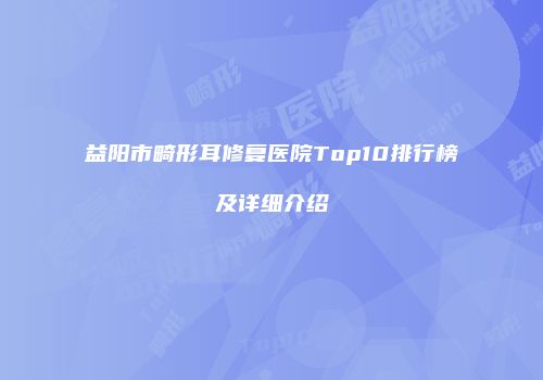 益阳市畸形耳修复医院Top10排行榜及详细介绍
