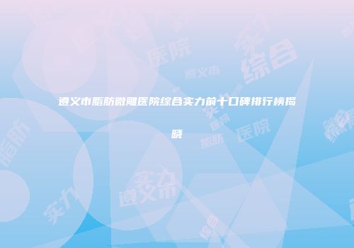遵义市脂肪微雕医院综合实力前十口碑排行榜揭晓