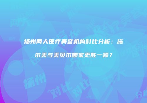 扬州两大医疗美容机构对比分析：施尔美与美贝尔哪家更胜一筹？