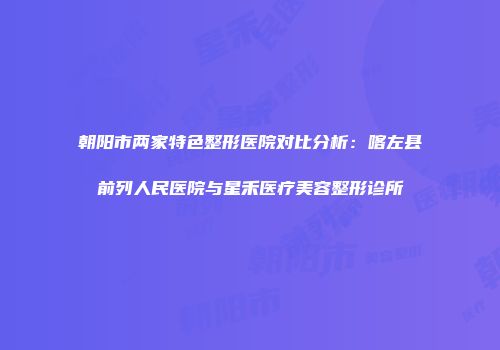 朝阳市两家特色整形医院对比分析：喀左县前列人民医院与星禾医疗美容整形诊所