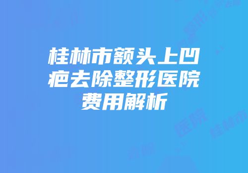 桂林市额头上凹疤去除整形医院费用解析