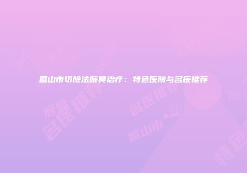 眉山市切除法腋臭治疗：特色医院与名医推荐