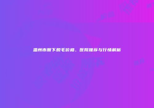 温州市腋下脱毛价格、医院推荐与行情解析