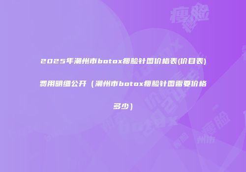 2025年潮州市botox瘦脸针图价格表(价目表)费用明细公开（潮州市botox瘦脸针图需要价格多少）