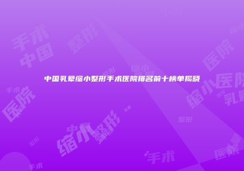 中国乳晕缩小整形手术医院排名前十榜单揭晓