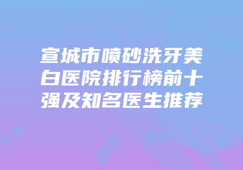 宣城市喷砂洗牙美白医院排行榜前十强及知名医生推荐
