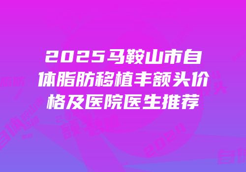 2025马鞍山市自体脂肪移植丰额头价格及医院医生推荐