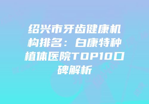 绍兴市牙齿健康机构排名：白康特种植体医院TOP10口碑解析