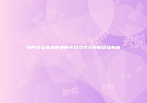 滁州市点痣黑疤去除手术费用及医院选择指南