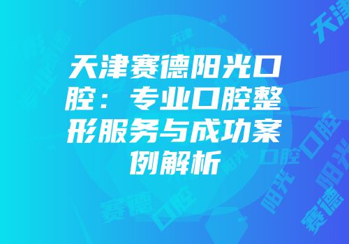 天津赛德阳光口腔：专业口腔整形服务与成功案例解析